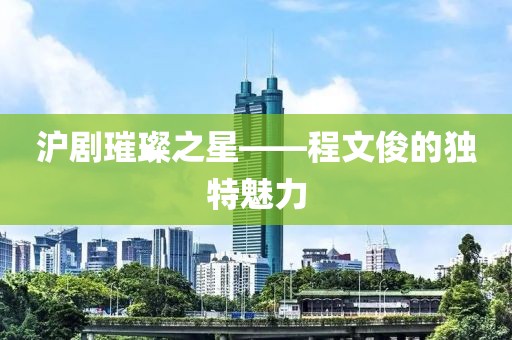 沪剧璀璨之星——程文俊的独特魅力