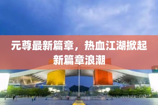 元尊最新篇章，热血江湖掀起新篇章浪潮