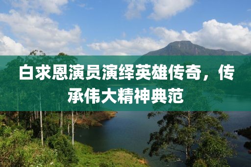 白求恩演员演绎英雄传奇，传承伟大精神典范