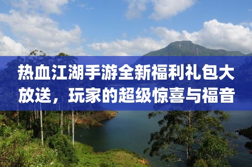 热血江湖手游全新福利礼包大放送，玩家的超级惊喜与福音