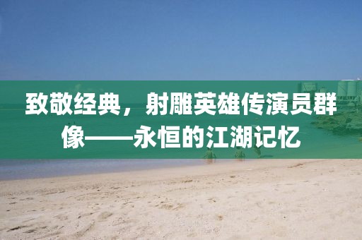 致敬经典，射雕英雄传演员群像——永恒的江湖记忆