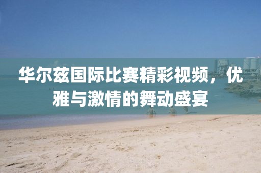 华尔兹国际比赛精彩视频，优雅与激情的舞动盛宴
