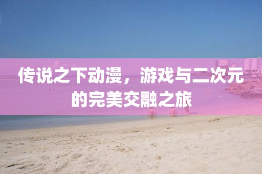 传说之下动漫，游戏与二次元的完美交融之旅