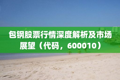 包钢股票行情深度解析及市场展望（代码，600010）