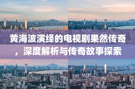 黄海波演绎的电视剧果然传奇，深度解析与传奇故事探索