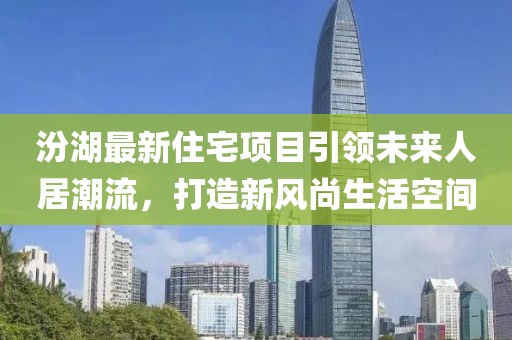 汾湖最新住宅项目引领未来人居潮流，打造新风尚生活空间