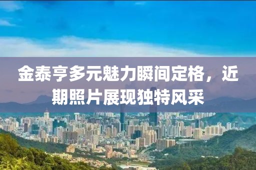 金泰亨多元魅力瞬间定格，近期照片展现独特风采