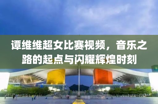 谭维维超女比赛视频，音乐之路的起点与闪耀辉煌时刻