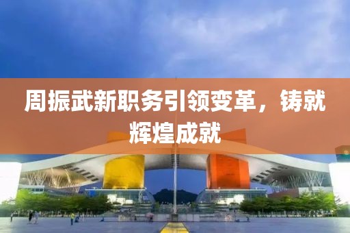 周振武新职务引领变革，铸就辉煌成就