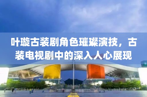 叶璇古装剧角色璀璨演技，古装电视剧中的深入人心展现