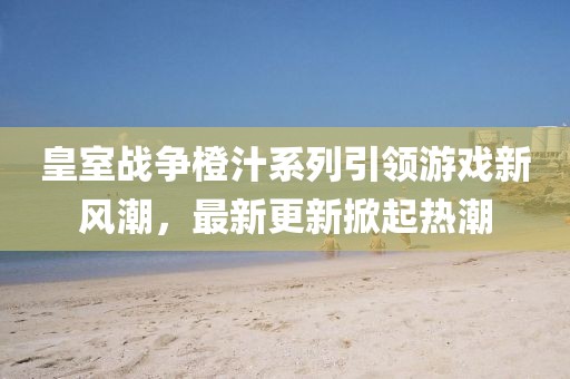 皇室战争橙汁系列引领游戏新风潮，最新更新掀起热潮