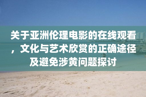关于亚洲伦理电影的在线观看，文化与艺术欣赏的正确途径及避免涉黄问题探讨