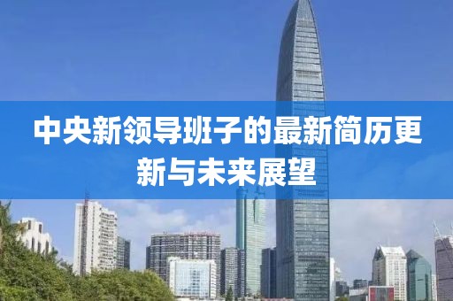 中央新领导班子的最新简历更新与未来展望