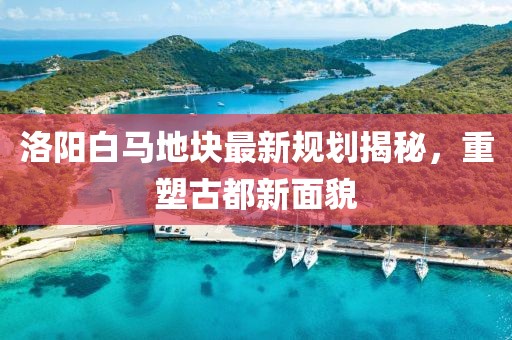 洛阳白马地块最新规划揭秘，重塑古都新面貌