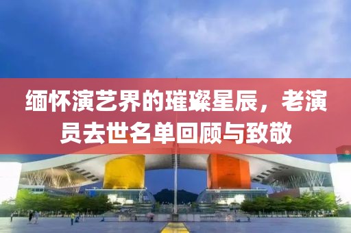 缅怀演艺界的璀璨星辰，老演员去世名单回顾与致敬