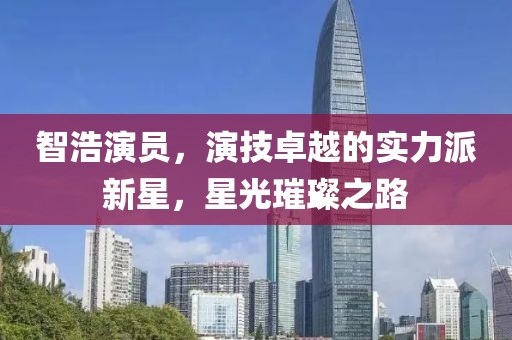 智浩演员，演技卓越的实力派新星，星光璀璨之路