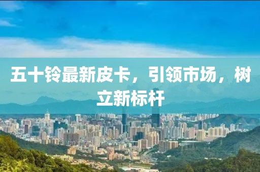 五十铃最新皮卡，引领市场，树立新标杆