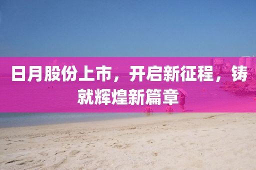日月股份上市，开启新征程，铸就辉煌新篇章