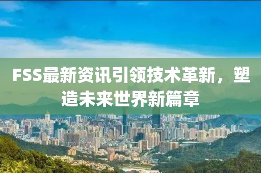 FSS最新资讯引领技术革新，塑造未来世界新篇章