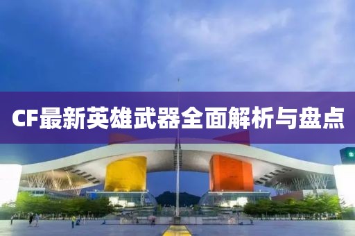 CF最新英雄武器全面解析与盘点