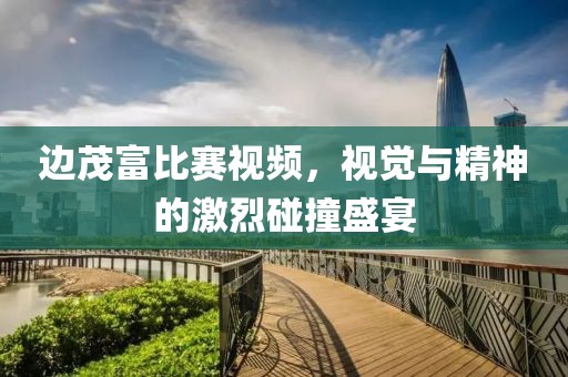 边茂富比赛视频，视觉与精神的激烈碰撞盛宴