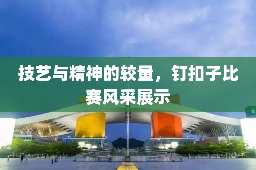 技艺与精神的较量，钉扣子比赛风采展示