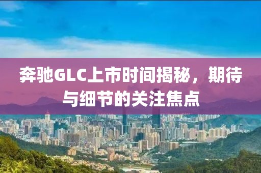 奔驰GLC上市时间揭秘，期待与细节的关注焦点
