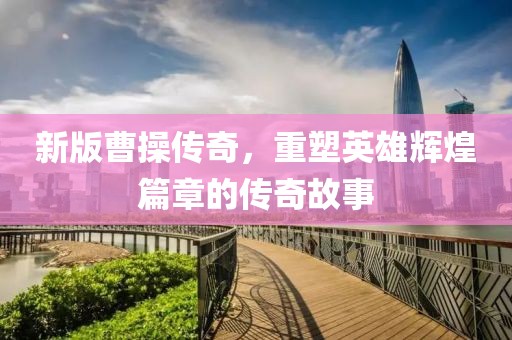 新版曹操传奇，重塑英雄辉煌篇章的传奇故事