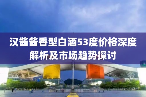 汉酱酱香型白酒53度价格深度解析及市场趋势探讨