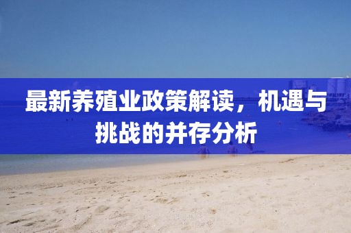 最新养殖业政策解读，机遇与挑战的并存分析
