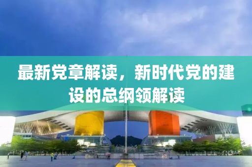最新党章解读，新时代党的建设的总纲领解读