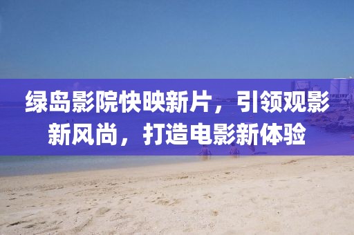 绿岛影院快映新片，引领观影新风尚，打造电影新体验