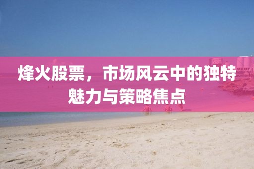 烽火股票，市场风云中的独特魅力与策略焦点