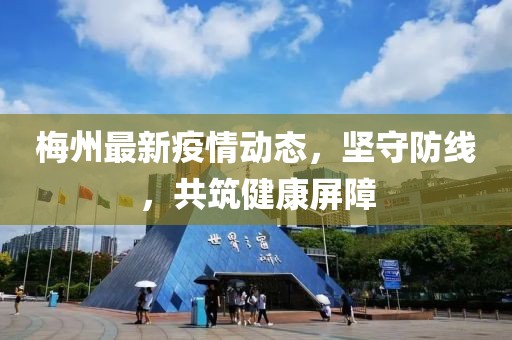 梅州最新疫情动态，坚守防线，共筑健康屏障