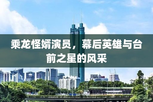 乘龙怪婿演员，幕后英雄与台前之星的风采