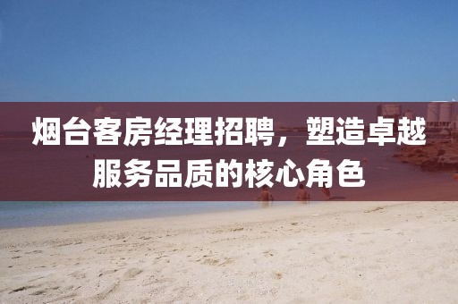 烟台客房经理招聘，塑造卓越服务品质的核心角色