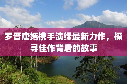 罗晋唐嫣携手演绎最新力作，探寻佳作背后的故事