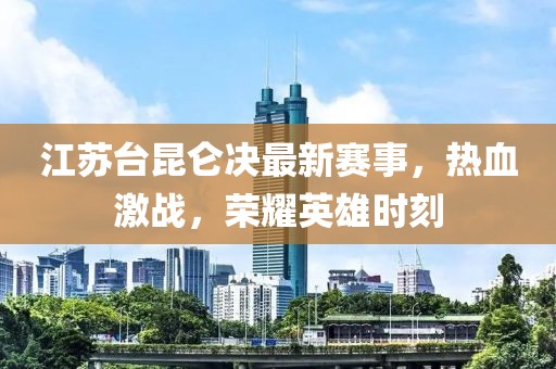 江苏台昆仑决最新赛事，热血激战，荣耀英雄时刻