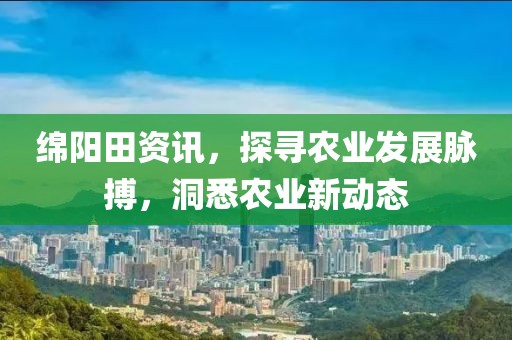 绵阳田资讯，探寻农业发展脉搏，洞悉农业新动态
