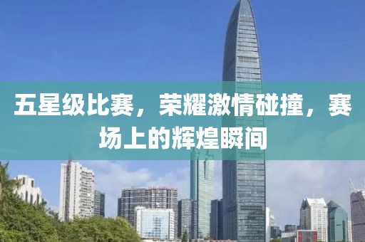 五星级比赛，荣耀激情碰撞，赛场上的辉煌瞬间