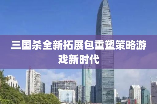三国杀全新拓展包重塑策略游戏新时代