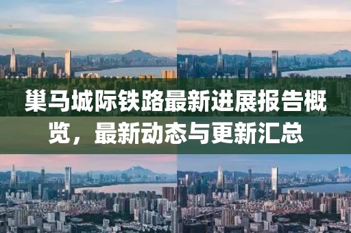 巢马城际铁路最新进展报告概览，最新动态与更新汇总