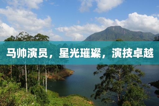 马帅演员，星光璀璨，演技卓越