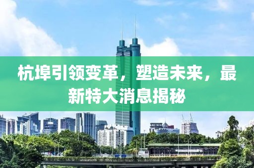 杭埠引领变革，塑造未来，最新特大消息揭秘
