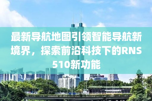最新导航地图引领智能导航新境界，探索前沿科技下的RNS510新功能