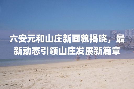 六安元和山庄新面貌揭晓，最新动态引领山庄发展新篇章