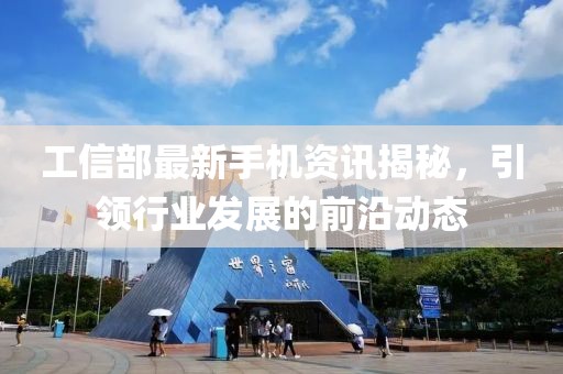 工信部最新手机资讯揭秘，引领行业发展的前沿动态