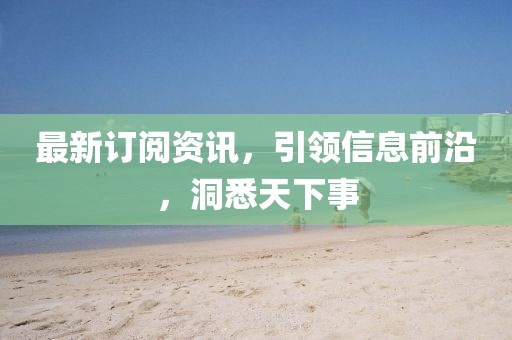 最新订阅资讯，引领信息前沿，洞悉天下事