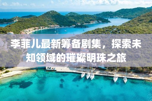李菲儿最新筹备剧集，探索未知领域的璀璨明珠之旅