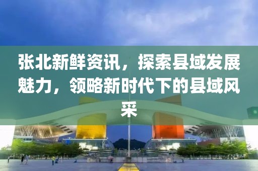 张北新鲜资讯，探索县域发展魅力，领略新时代下的县域风采